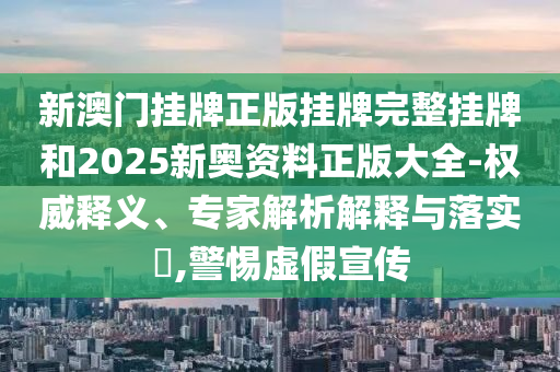 新澳门挂牌正版挂牌完整挂牌和2025新奥资料正版大全-权威释义、专家解析解释与落实?,警惕虚假宣传